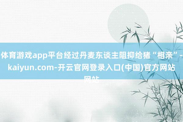 体育游戏app平台经过丹麦东谈主阻抑给猪“相亲”-kaiyun.com-开云官网登录入口(中国)官方网站