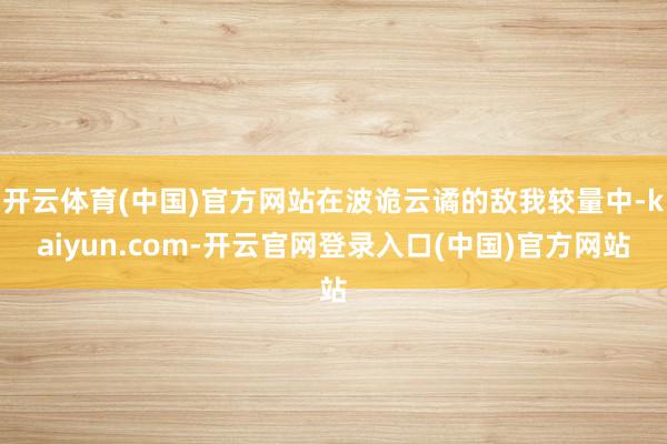 开云体育(中国)官方网站在波诡云谲的敌我较量中-kaiyun.com-开云官网登录入口(中国)官方网站