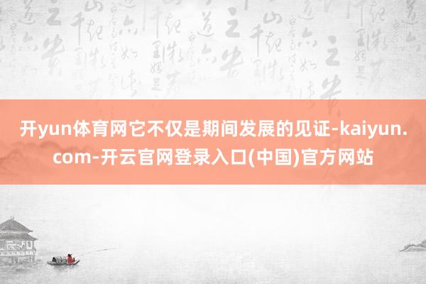 开yun体育网它不仅是期间发展的见证-kaiyun.com-开云官网登录入口(中国)官方网站