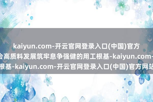 kaiyun.com-开云官网登录入口(中国)官方网站英敢于于为经济社会高质料发展筑牢息争强健的用工根基-kaiyun.com-开云官网登录入口(中国)官方网站