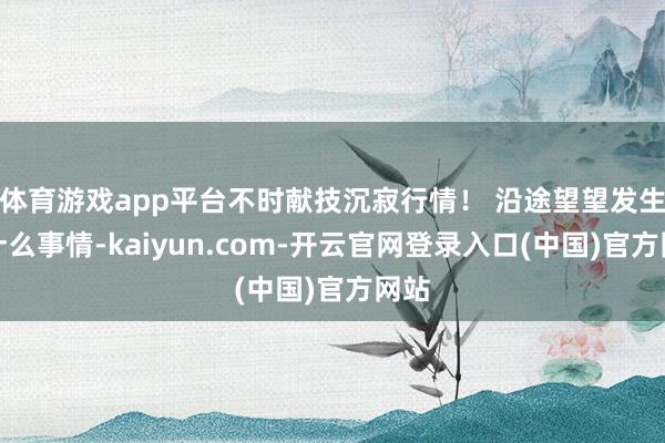 体育游戏app平台不时献技沉寂行情！ 沿途望望发生了什么事情-kaiyun.com-开云官网登录入口(中国)官方网站