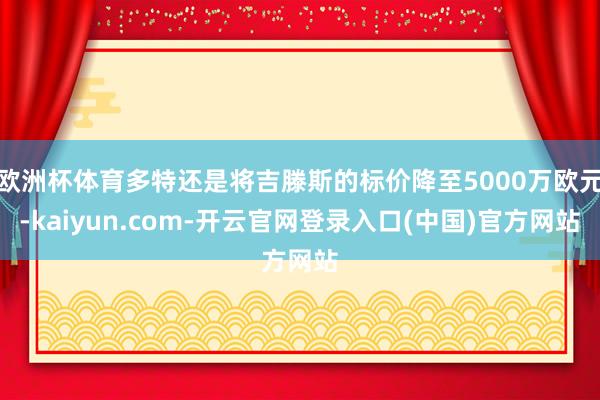 欧洲杯体育多特还是将吉滕斯的标价降至5000万欧元-kaiyun.com-开云官网登录入口(中国)官方网站