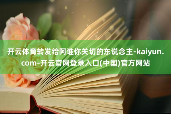 开云体育转发给阿谁你关切的东说念主-kaiyun.com-开云官网登录入口(中国)官方网站