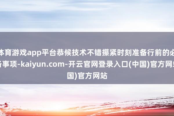 体育游戏app平台恭候技术不错攥紧时刻准备行前的必备事项-kaiyun.com-开云官网登录入口(中国)官方网站
