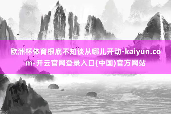欧洲杯体育根底不知谈从哪儿开动-kaiyun.com-开云官网登录入口(中国)官方网站