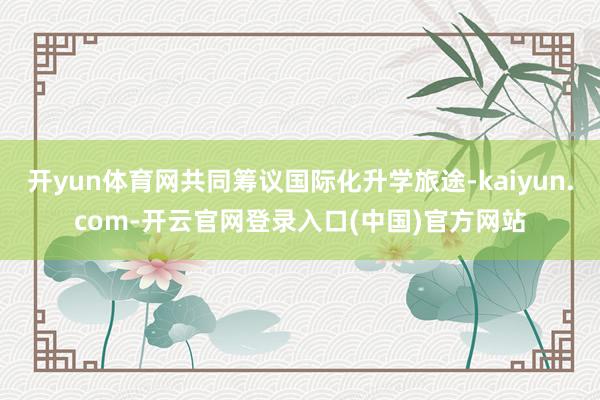 开yun体育网共同筹议国际化升学旅途-kaiyun.com-开云官网登录入口(中国)官方网站