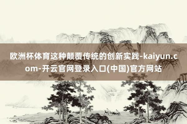 欧洲杯体育这种颠覆传统的创新实践-kaiyun.com-开云官网登录入口(中国)官方网站