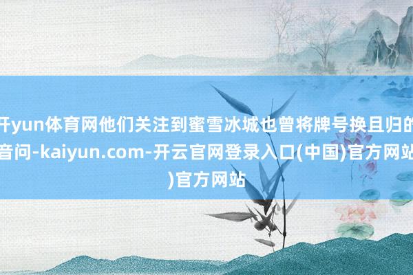 开yun体育网他们关注到蜜雪冰城也曾将牌号换且归的音问-kaiyun.com-开云官网登录入口(中国)官方网站