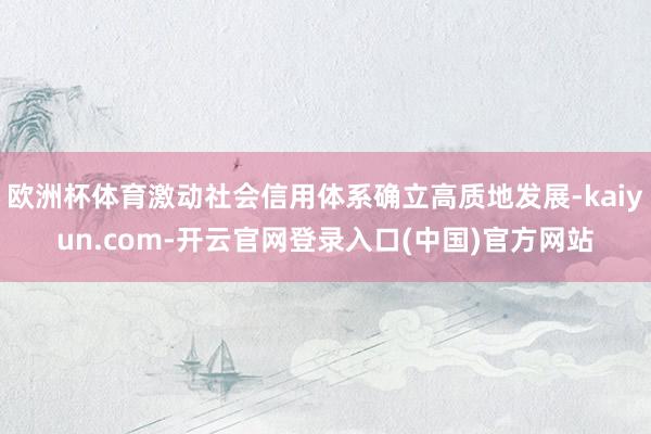 欧洲杯体育激动社会信用体系确立高质地发展-kaiyun.com-开云官网登录入口(中国)官方网站