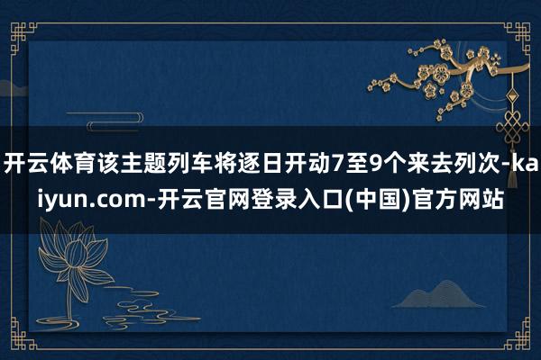 开云体育该主题列车将逐日开动7至9个来去列次-kaiyun.com-开云官网登录入口(中国)官方网站