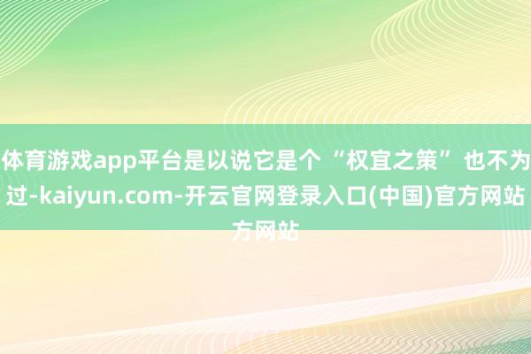 体育游戏app平台是以说它是个 “权宜之策” 也不为过-kaiyun.com-开云官网登录入口(中国)官方网站
