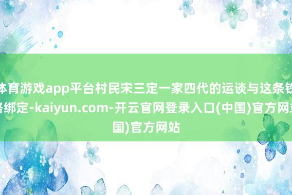 体育游戏app平台村民宋三定一家四代的运谈与这条铁路绑定-kaiyun.com-开云官网登录入口(中国)官方网站