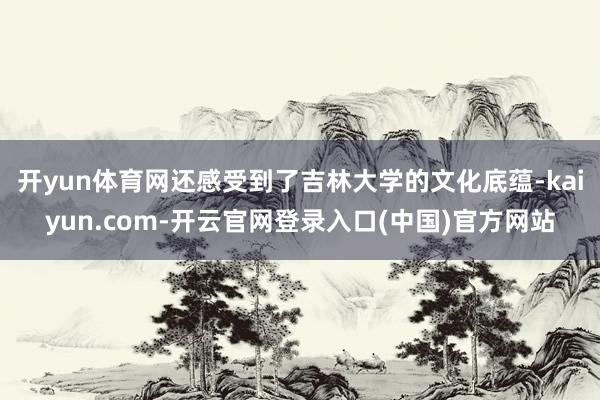 开yun体育网还感受到了吉林大学的文化底蕴-kaiyun.com-开云官网登录入口(中国)官方网站