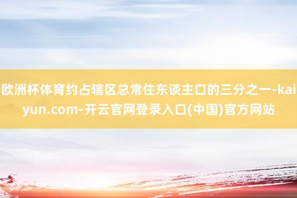 欧洲杯体育约占辖区总常住东谈主口的三分之一-kaiyun.com-开云官网登录入口(中国)官方网站