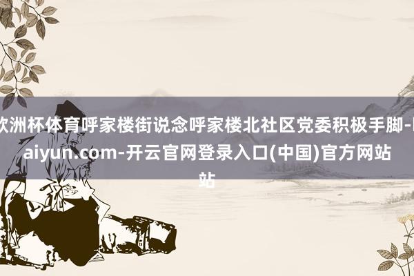 欧洲杯体育呼家楼街说念呼家楼北社区党委积极手脚-kaiyun.com-开云官网登录入口(中国)官方网站
