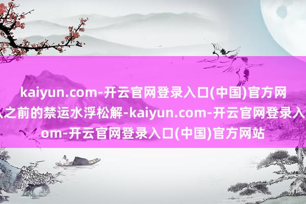 kaiyun.com-开云官网登录入口(中国)官方网站环球航运生意从之前的禁运水浮松解-kaiyun.com-开云官网登录入口(中国)官方网站