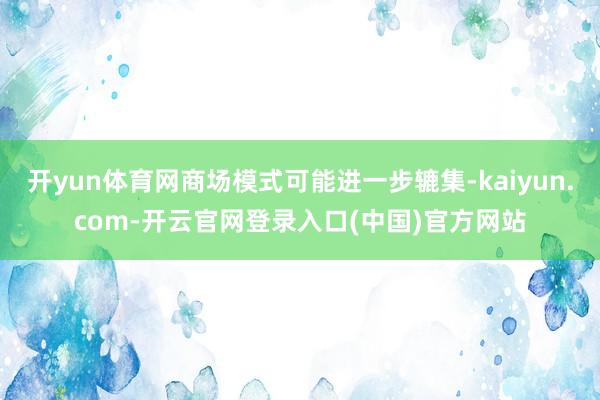 开yun体育网商场模式可能进一步辘集-kaiyun.com-开云官网登录入口(中国)官方网站