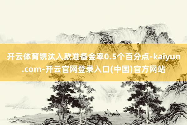 开云体育镌汰入款准备金率0.5个百分点-kaiyun.com-开云官网登录入口(中国)官方网站
