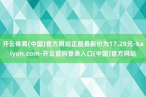 开云体育(中国)官方网站正股最新价为17.28元-kaiyun.com-开云官网登录入口(中国)官方网站