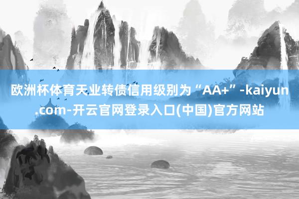 欧洲杯体育天业转债信用级别为“AA+”-kaiyun.com-开云官网登录入口(中国)官方网站