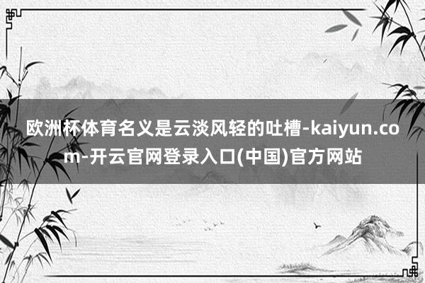 欧洲杯体育名义是云淡风轻的吐槽-kaiyun.com-开云官网登录入口(中国)官方网站