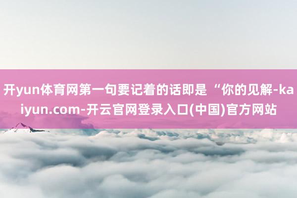 开yun体育网第一句要记着的话即是 “你的见解-kaiyun.com-开云官网登录入口(中国)官方网站