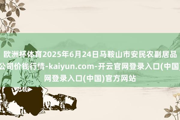 欧洲杯体育2025年6月24日马鞍山市安民农副居品交易有限公司价钱行情-kaiyun.com-开云官网登录入口(中国)官方网站
