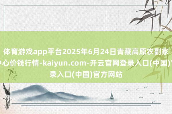 体育游戏app平台2025年6月24日青藏高原农副家具集散中心价钱行情-kaiyun.com-开云官网登录入口(中国)官方网站