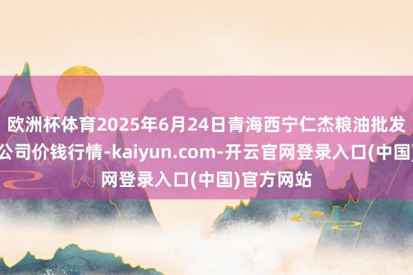 欧洲杯体育2025年6月24日青海西宁仁杰粮油批发阛阓有限公司价钱行情-kaiyun.com-开云官网登录入口(中国)官方网站