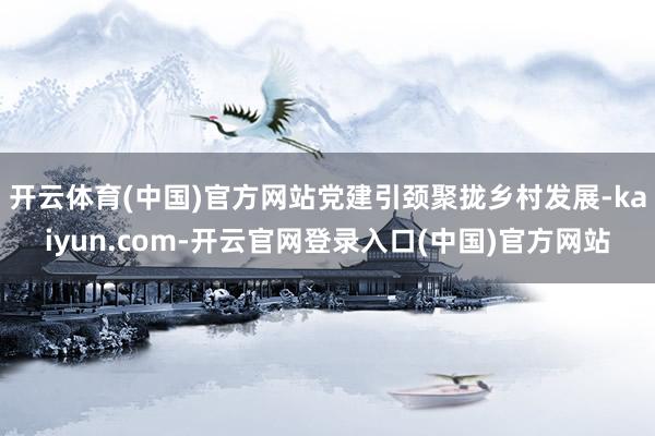 开云体育(中国)官方网站党建引颈聚拢乡村发展-kaiyun.com-开云官网登录入口(中国)官方网站