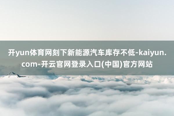 开yun体育网刻下新能源汽车库存不低-kaiyun.com-开云官网登录入口(中国)官方网站
