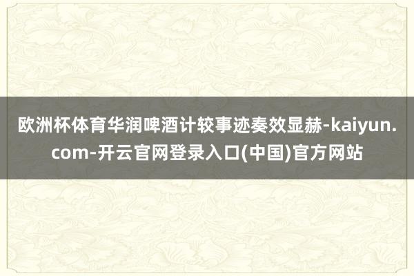 欧洲杯体育华润啤酒计较事迹奏效显赫-kaiyun.com-开云官网登录入口(中国)官方网站
