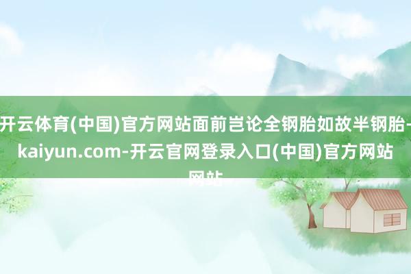 开云体育(中国)官方网站面前岂论全钢胎如故半钢胎-kaiyun.com-开云官网登录入口(中国)官方网站