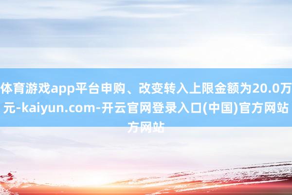 体育游戏app平台申购、改变转入上限金额为20.0万元-kaiyun.com-开云官网登录入口(中国)官方网站