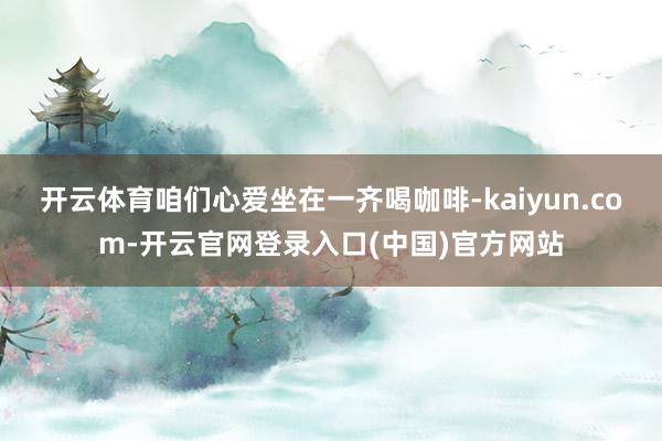 开云体育咱们心爱坐在一齐喝咖啡-kaiyun.com-开云官网登录入口(中国)官方网站