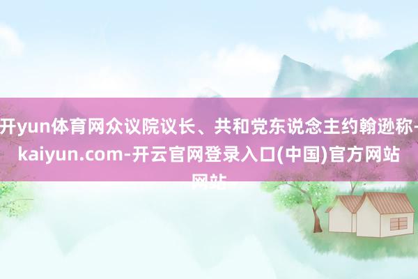 开yun体育网众议院议长、共和党东说念主约翰逊称-kaiyun.com-开云官网登录入口(中国)官方网站
