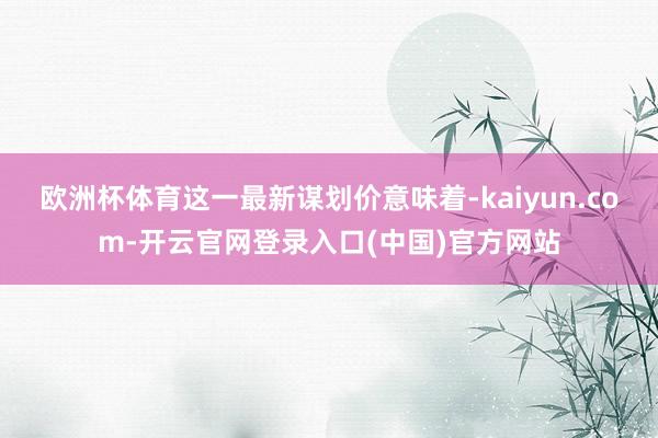 欧洲杯体育这一最新谋划价意味着-kaiyun.com-开云官网登录入口(中国)官方网站