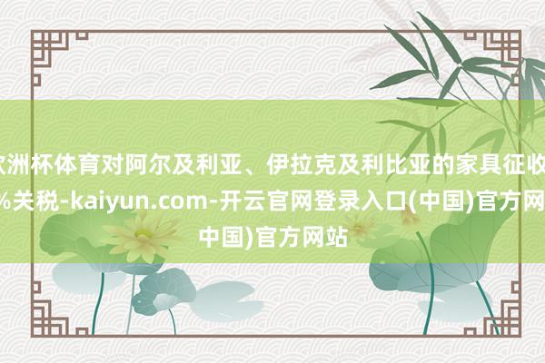欧洲杯体育对阿尔及利亚、伊拉克及利比亚的家具征收30%关税-kaiyun.com-开云官网登录入口(中国)官方网站