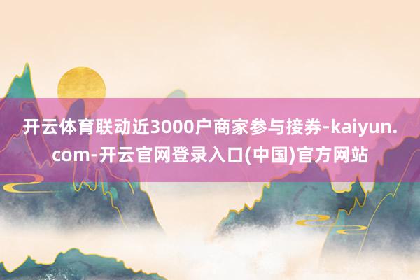 开云体育联动近3000户商家参与接券-kaiyun.com-开云官网登录入口(中国)官方网站