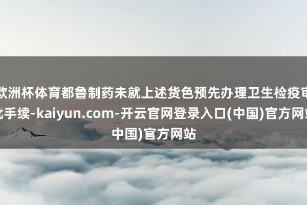 欧洲杯体育都鲁制药未就上述货色预先办理卫生检疫审批手续-kaiyun.com-开云官网登录入口(中国)官方网站