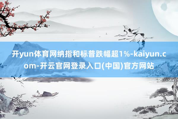 开yun体育网纳指和标普跌幅超1%-kaiyun.com-开云官网登录入口(中国)官方网站