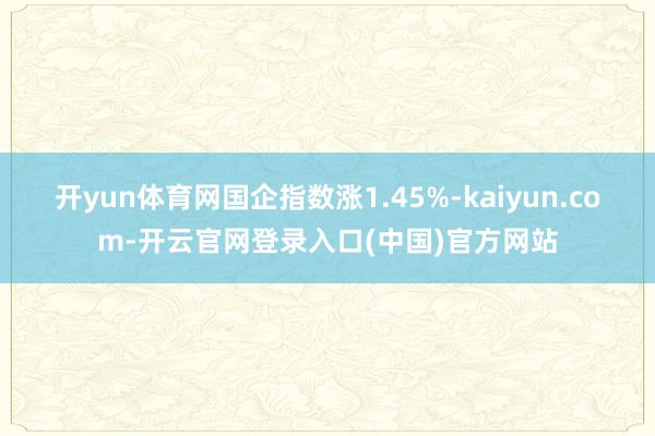 开yun体育网国企指数涨1.45%-kaiyun.com-开云官网登录入口(中国)官方网站
