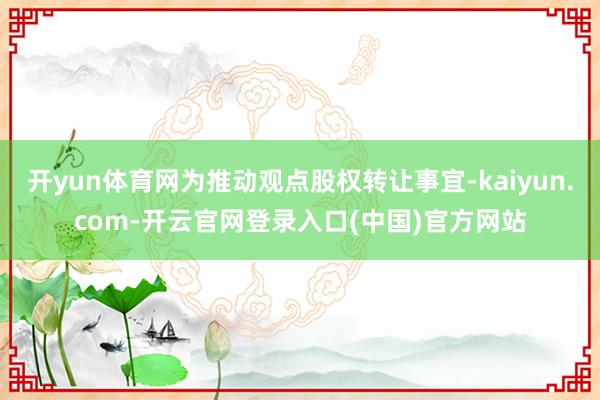 开yun体育网为推动观点股权转让事宜-kaiyun.com-开云官网登录入口(中国)官方网站