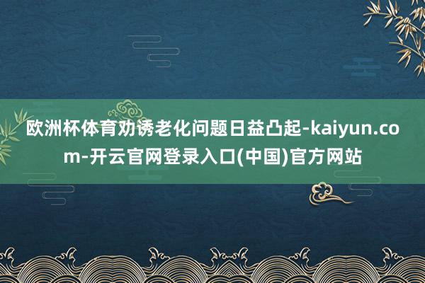 欧洲杯体育劝诱老化问题日益凸起-kaiyun.com-开云官网登录入口(中国)官方网站