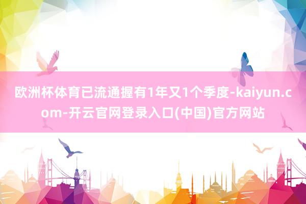 欧洲杯体育已流通握有1年又1个季度-kaiyun.com-开云官网登录入口(中国)官方网站