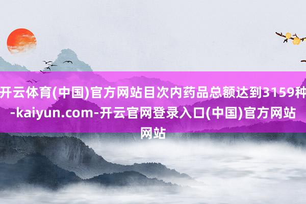开云体育(中国)官方网站目次内药品总额达到3159种-kaiyun.com-开云官网登录入口(中国)官方网站