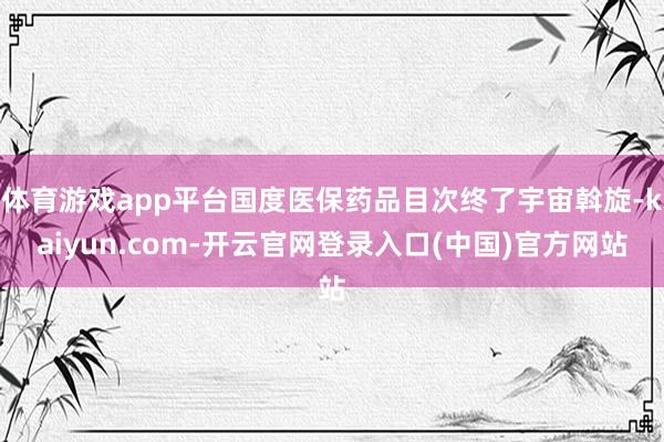 体育游戏app平台国度医保药品目次终了宇宙斡旋-kaiyun.com-开云官网登录入口(中国)官方网站