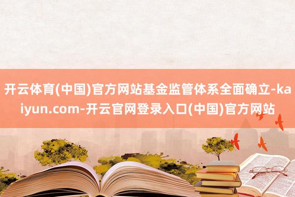 开云体育(中国)官方网站基金监管体系全面确立-kaiyun.com-开云官网登录入口(中国)官方网站