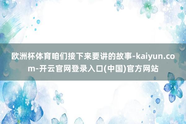 欧洲杯体育咱们接下来要讲的故事-kaiyun.com-开云官网登录入口(中国)官方网站