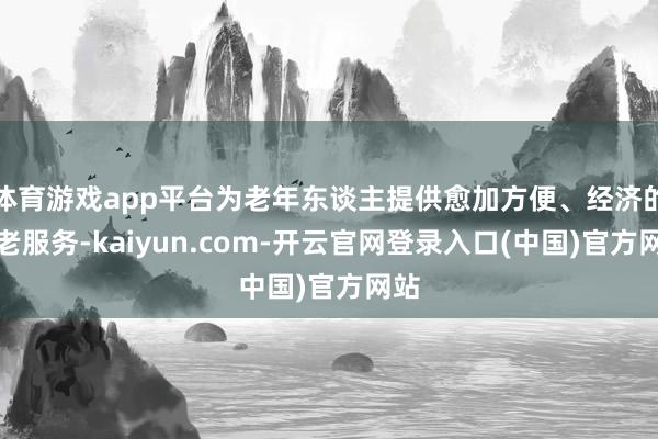 体育游戏app平台为老年东谈主提供愈加方便、经济的养老服务-kaiyun.com-开云官网登录入口(中国)官方网站